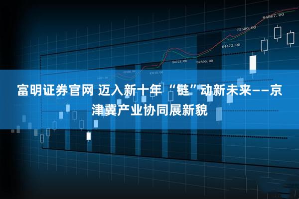 富明证券官网 迈入新十年 “链”动新未来——京津冀产业协同展新貌