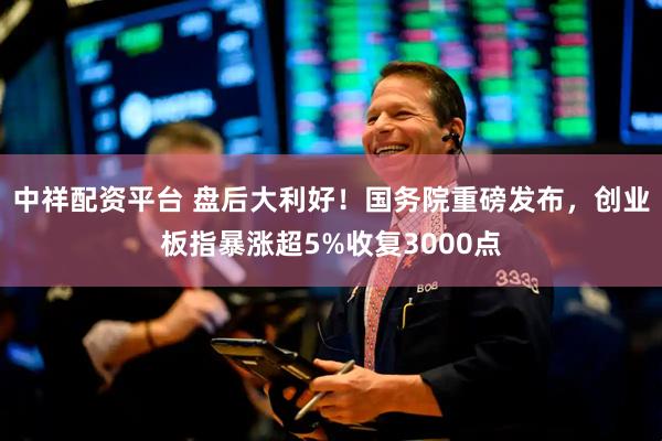 中祥配资平台 盘后大利好！国务院重磅发布，创业板指暴涨超5%收复3000点