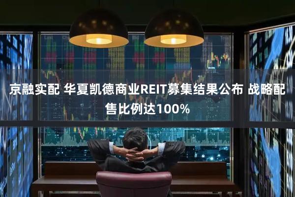 京融实配 华夏凯德商业REIT募集结果公布 战略配售比例达100%
