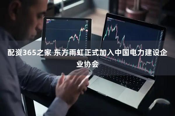 配资365之家 东方雨虹正式加入中国电力建设企业协会