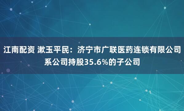 江南配资 漱玉平民：济宁市广联医药连锁有限公司系公司持股35.6%的子公司