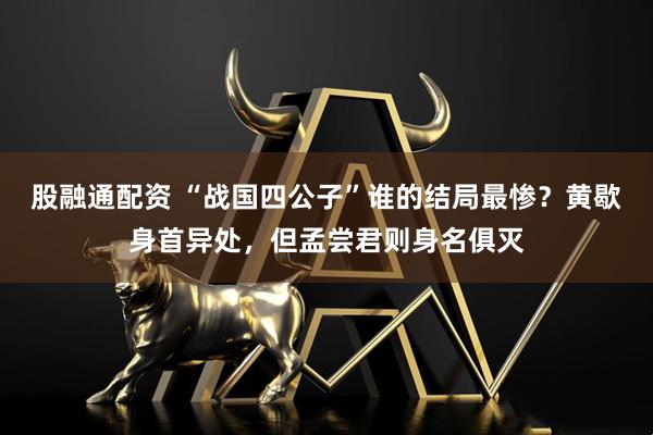 股融通配资 “战国四公子”谁的结局最惨？黄歇身首异处，但孟尝君则身名俱灭