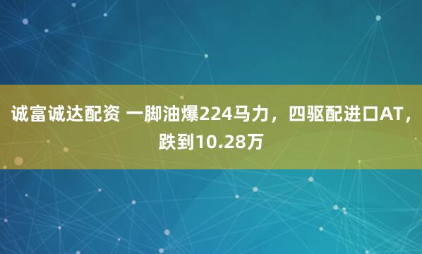 诚富诚达配资 一脚油爆224马力，四驱配进口AT，跌到10.28万