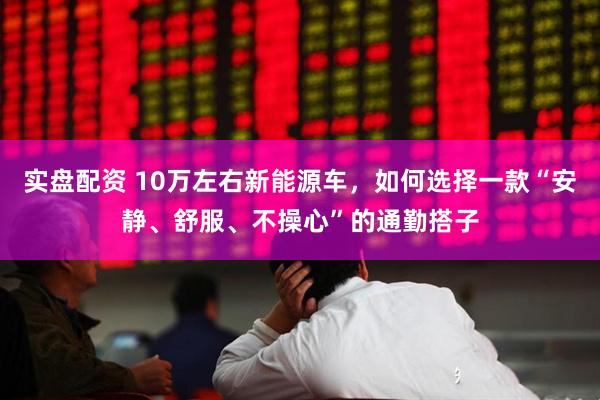 实盘配资 10万左右新能源车，如何选择一款“安静、舒服、不操心”的通勤搭子
