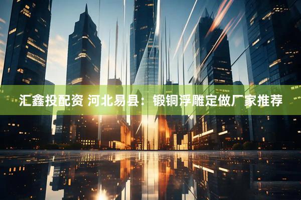 汇鑫投配资 河北易县：锻铜浮雕定做厂家推荐