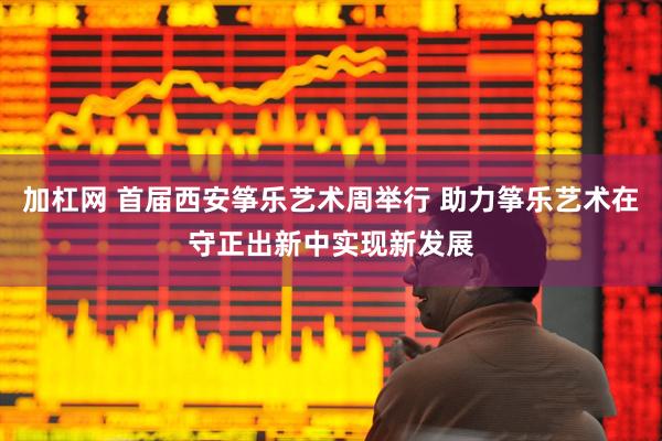加杠网 首届西安筝乐艺术周举行 助力筝乐艺术在守正出新中实现新发展
