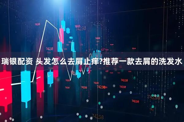 瑞银配资 头发怎么去屑止痒?推荐一款去屑的洗发水