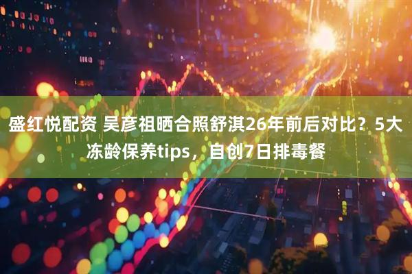 盛红悦配资 吴彦祖晒合照舒淇26年前后对比？5大冻龄保养tips，自创7日排毒餐