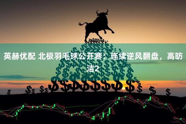 英赫优配 北极羽毛球公开赛：连续逆风翻盘，高昉洁2