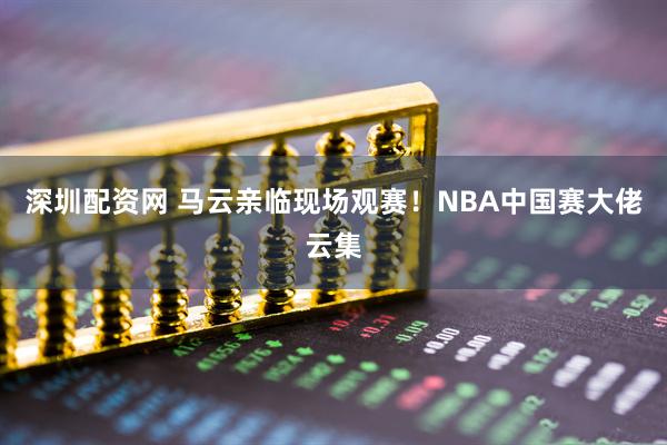 深圳配资网 马云亲临现场观赛！NBA中国赛大佬云集