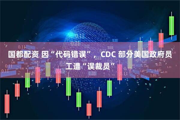 国都配资 因“代码错误”，CDC 部分美国政府员工遭“误裁员”