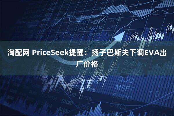 淘配网 PriceSeek提醒：扬子巴斯夫下调EVA出厂价格