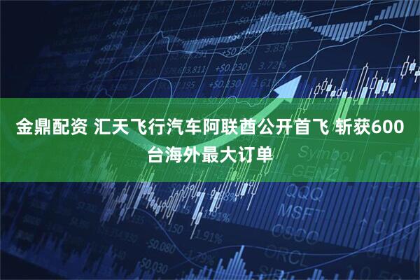 金鼎配资 汇天飞行汽车阿联酋公开首飞 斩获600台海外最大订单