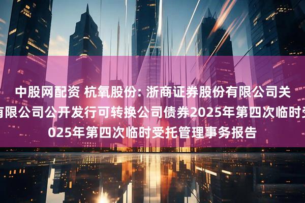 中股网配资 杭氧股份: 浙商证券股份有限公司关于杭氧集团股份有限公司公开发行可转换公司债券2025年第四次临时受托管理事务报告