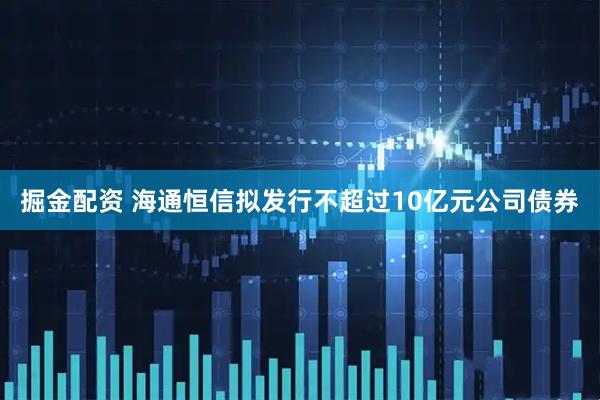 掘金配资 海通恒信拟发行不超过10亿元公司债券