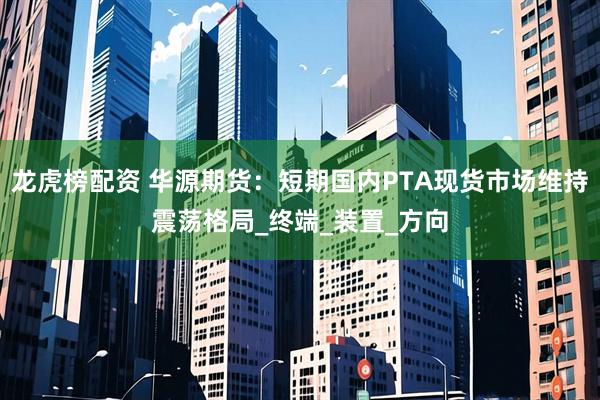 龙虎榜配资 华源期货：短期国内PTA现货市场维持震荡格局_终端_装置_方向