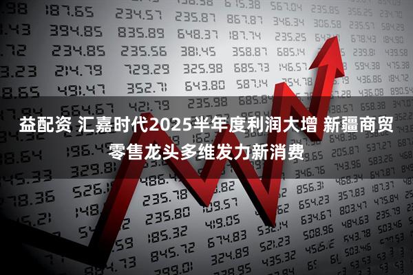 益配资 汇嘉时代2025半年度利润大增 新疆商贸零售龙头多维发力新消费