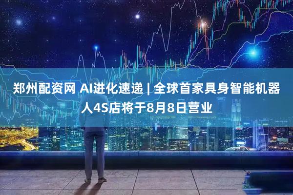 郑州配资网 AI进化速递 | 全球首家具身智能机器人4S店将于8月8日营业