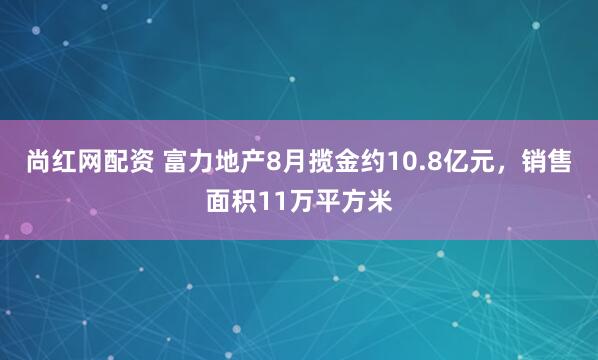 尚红网配资 富力地产8月揽金约10.8亿元，销售面积11万平方米